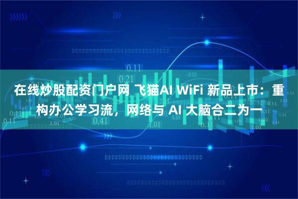 在线炒股配资门户网 飞猫AI WiFi 新品上市：重构办公学习流，网络与 AI 大脑合二为一